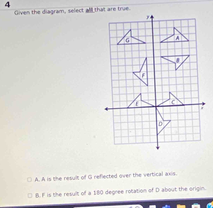 Given the diagram, select all that are true.
A. A is the result of G reflected over the vertical axis.
B. F is the result of a 180 degree rotation of D about the origin.