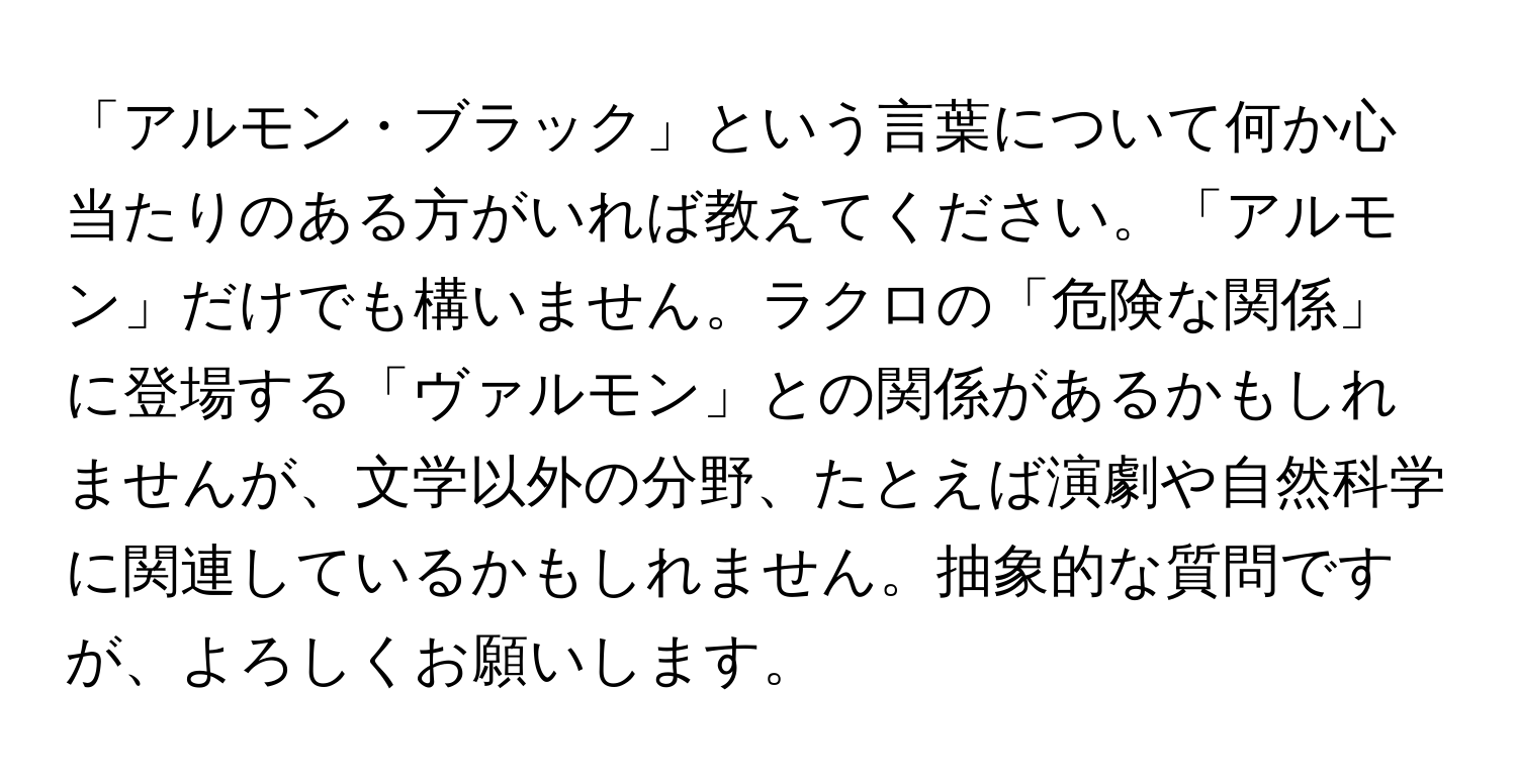 「アルモン・ブラック」という言葉について何か心当たりのある方がいれば教えてください。「アルモン」だけでも構いません。ラクロの「危険な関係」に登場する「ヴァルモン」との関係があるかもしれませんが、文学以外の分野、たとえば演劇や自然科学に関連しているかもしれません。抽象的な質問ですが、よろしくお願いします。