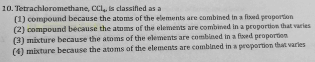 Tetrachloromethane, CCl_4, , is classified as a
(1) compound because the atoms of the elements are combined in a fixed proportion
(2) compound because the atoms of the elements are combined in a proportion that varies
(3) mixture because the atoms of the elements are combined in a fixed proportion
(4) mixture because the atoms of the elements are combined in a proportion that varies