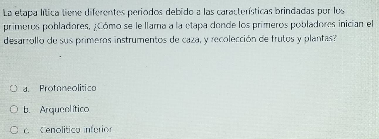 La etapa lítica tiene diferentes periodos debido a las características brindadas por los
primeros pobladores, ¿Cómo se le llama a la etapa donde los primeros pobladores inician el
desarrollo de sus primeros instrumentos de caza, y recolección de frutos y plantas?
a. Protoneolitico
b. Arqueolítico
c. Cenolitico inferior