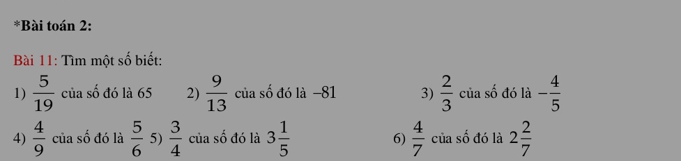 Bài toán 2:
Bài 11: Tìm một số biết:
1)  5/19  của số đó là 65 2)  9/13  của số đó là −81 3)  2/3  của số đó là - 4/5 
4)  4/9  của số đó là  5/6  5)  3/4  của số đó là 3 1/5  6)  4/7  của số đó là 2 2/7 