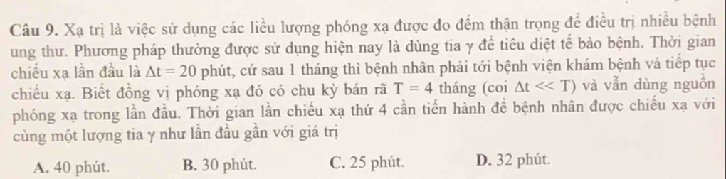 Xạ trị là việc sử dụng các liều lượng phóng xạ được đo đếm thận trọng để điều trị nhiều bệnh
ung thư. Phương pháp thường được sử dụng hiện nay là dùng tia γ để tiêu diệt tế bào bệnh. Thời gian
chiếu xạ lần đầu là △ t=20 phút, cứ sau 1 tháng thì bệnh nhân phải tới bệnh viện khám bệnh và tiếp tục
chiếu xạ. Biết đồng vị phóng xạ đó có chu kỳ bán rã T=4 tháng (coi △ t<<T) và vẫn dùng nguồn
phóng xạ trong lần đầu. Thời gian lần chiếu xạ thứ 4 cần tiến hành để bệnh nhân được chiếu xạ với
cùng một lượng tia γ như lần đầu gần với giá trị
A. 40 phút. B. 30 phút. C. 25 phút. D. 32 phút.