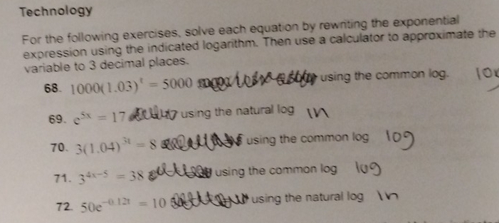 Technology 
For the following exercises, solve each equation by rewriting the exponential 
expression using the indicated logarithm. Then use a calculator to approximate the 
variable to 3 decimal places. 
68. 1000(1.03)^t=5000 I using the common log. 
69. e^(5x)=17 using the natural log 
70. 3(1.04)^3t=8 using the common log 
71. 3^(4x-5)=38 using the common log 
72. 50e^(-0.12t)=10 using the natural log