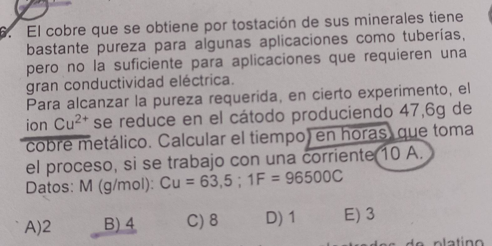 El cobre que se obtiene por tostación de sus minerales tiene
bastante pureza para algunas aplicaciones como tuberías,
pero no la suficiente para aplicaciones que requieren una
gran conductividad eléctrica.
Para alcanzar la pureza requerida, en cierto experimento, el
ion Cu^(2+) se reduce en el cátodo produciendo 47,6g de
cobre metálico. Calcular el tiempo) en horas, que toma
el proceso, si se trabajo con una corriente 10 A.
Datos: M (g/mol): Cu=63,5; 1F=96500C
A) 2 B) 4 C) 8
D) 1
E) 3