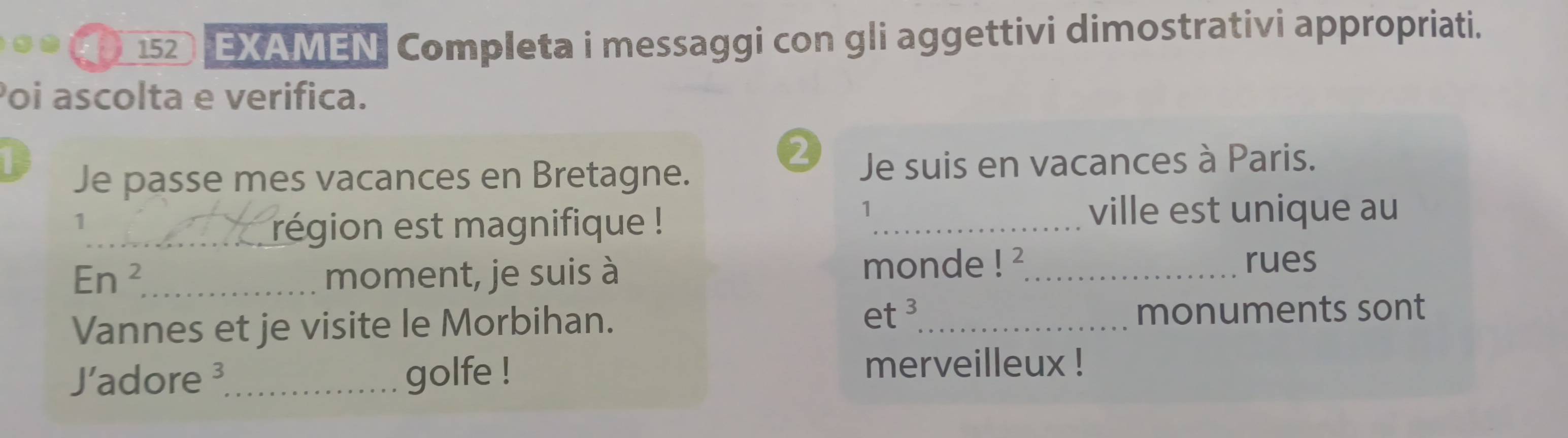 152 EXAMEN Completa i messaggi con gli aggettivi dimostrativi appropriati. 
Poi ascolta e verifica. 
2 
F Je suis en vacances à Paris. 
Je passe mes vacances en Bretagne. 
1 
_région est magnifique ! 
1 
_ville est unique au 
En^2 _ moment, je suis à monde !^2 _ 
rues 
Vannes et je visite le Morbihan. et^3 _ monuments sont 
'adore ³_ golfe ! 
merveilleux !