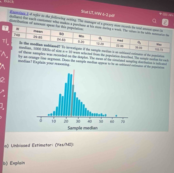 Back
Stat LT, HW 6-2.pdf
29%
Exercises I-4 refer to the following setting. The manager of a
  
distribution of am
dollars) for each customer who makes
d estimator of the population
lected from the population described. The sample median for each
mples was recorded on the dotplot. The mean of the simulated sampling distribution is indicated
by an orange line segment. Does the sample median appear to be an unbiased estimator of the population
median? Explain your reasoning.
a) Unbiased Estimator: (Yes/N0):
b) Explain