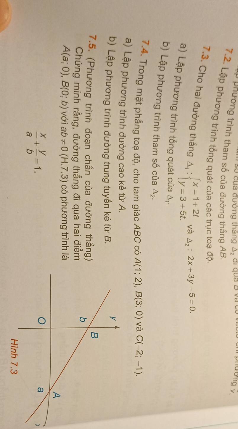 số của đường thăng △ _2
phưong v. 
* phường trình tham số của đường thẳng AB. 
7.2. Lập phương trình tổng quát của các trục toạ độ. 
7.3. Cho hai đường thẳng △ _1:beginarrayl x=1+2t y=3+5t.endarray.
và △ _2:2x+3y-5=0. 
a) Lập phương trình tổng quát của △ _1. 
b) Lập phương trình tham số của △ _2. 
7.4. Trong mặt phẳng toạ độ, cho tam giác ABC có A(1;2), B(3;0) và C(-2;-1). 
a) Lập phương trình đường cao kẻ từ A. 
b) Lập phương trình đường trung tuyến kẻ từ B. 
7.5. (Phương trình đoạn chắn của đường thẳng) 
Chứng minh rằng, đường thẳng đi qua hai điểm
A(a;0), B(0;b) với ab!= 0 (H.7.3) ) có phương trình là
 x/a + y/b =1.