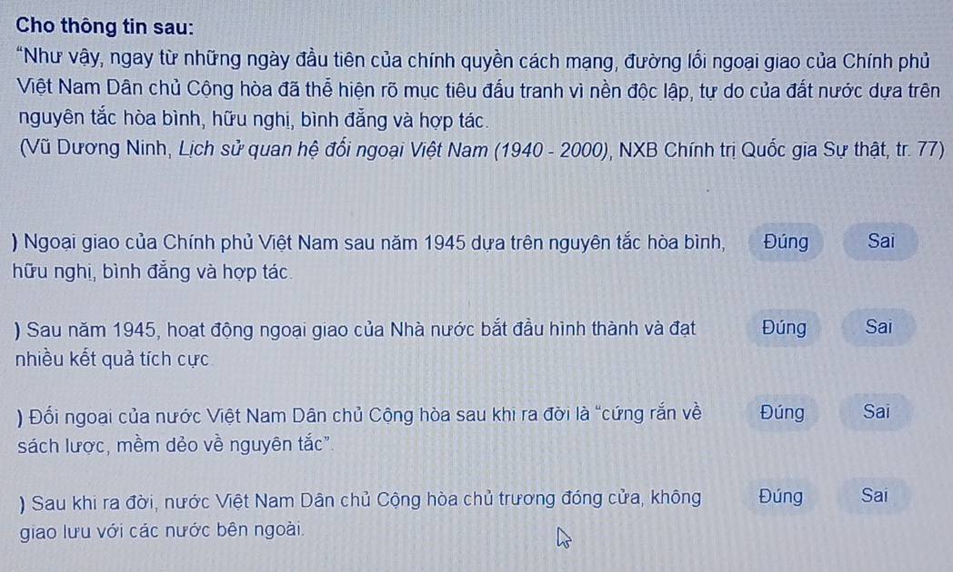 Cho thông tin sau: 
"Như vậy, ngay từ những ngày đầu tiên của chính quyền cách mạng, đường lối ngoại giao của Chính phủ 
Việt Nam Dân chủ Cộng hòa đã thể hiện rõ mục tiêu đấu tranh vì nền độc lập, tự do của đất nước dựa trên 
nguyên tắc hòa bình, hữu nghị, bình đẳng và hợp tác. 
(Vũ Dương Ninh, Lịch sử quan hệ đối ngoại Việt Nam (1940 - 2000), NXB Chính trị Quốc gia Sự thật, tr. 77) 
) Ngoại giao của Chính phủ Việt Nam sau năm 1945 dựa trên nguyên tắc hòa bình, Đúng Sai 
hữu nghị, bình đẳng và hợp tác. 
) Sau năm 1945, hoạt động ngoại giao của Nhà nước bắt đầu hình thành và đạt Đúng Sai 
nhiều kết quả tích cực 
) Đối ngoai của nước Việt Nam Dân chủ Cộng hòa sau khi ra đời là "cứng rắn về Đúng Sai 
sách lược, mềm dẻo về nguyên tắc". 
) Sau khi ra đời, nước Việt Nam Dân chủ Cộng hòa chủ trương đóng cửa, không Đúng Sai 
giao lưu với các nước bên ngoài.