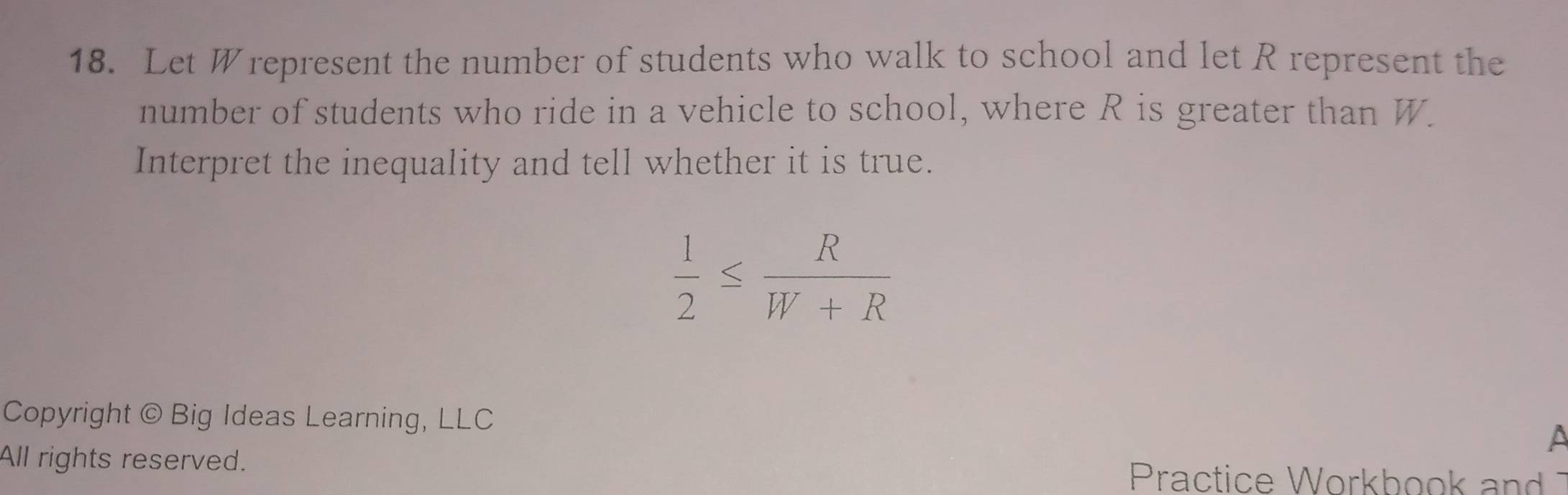 Let Wrepresent the number of students who walk to school and let R represent the 
number of students who ride in a vehicle to school, where R is greater than W. 
Interpret the inequality and tell whether it is true.
 1/2 ≤  R/W+R 
Copyright © Big Ideas Learning, LLC 
a 
All rights reserved. Practice Workbook and