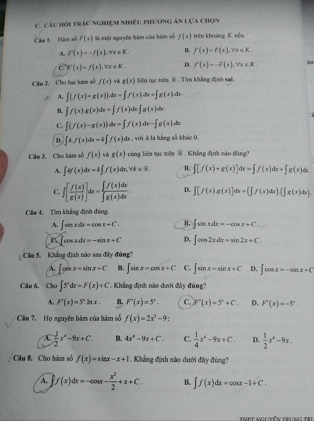 Câu hỏi trÁc ngHiệM nhiềU phương án Lựa chọn
Câu 1. Hàm số F(x) là một nguyên hàm của hàm số f(x) trên khoảng K nếu
A. F'(x)=-f(x),forall x∈ K.
B. f'(x)=F(x),forall x∈ K.
C. F'(x)=f(x),forall x∈ K.
D. f'(x)=-F(x),forall x∈ K. *âu
Câu 2. Cho hai hàm số f(x) và g(x) liên tục trên R . Tìm khẳng định sai.
A. ∈t (f(x)+g(x)).dx=∈t f(x).dx+∈t g(x).dx.
B. ∈t f(x).g(x)dx=∈t f(x)dx.∈t g(x)dx.
C. ∈t (f(x)-g(x)).dx=∈t f(x).dx-∈t g(x).dx
D. ∈t k.f(x)dx=k∈t f(x) dx , với k là hằng số khác 0.
Câu 3. Cho hàm số f(x) và g(x) cùng liên tục trên R . Khẳng định nào đúng?
A. ∈t kf(x)dx=k∈t f(x)d x. forall k∈ R. B. ∈t [f(x)+g(x)]dx=∈t f(x)dx+∈t g(x)dx.
C. ∈t [ f(x)/g(x) ]dx= ∈t f(x)dx/∈t g(x)dx .
D. ∈t [f(x).g(x)]dx=(∈t f(x)dx).(∈t g(x)dx).
Câu 4. Tìm khẳng định đúng.
A. ∈t sin x.dx=cos x+C. B. ∈t sin x.dx=-cos x+C.
C. ∈t cos x.dx=-sin x+C D. ∈t cos 2x.dx=sin 2x+C.
Câu 5. Khẳng định nào sau đây đúng?
A. ∈t cos x=sin x+C B. ∈t sin x=cos x+C C. ∈t sin x=sin x+C D. ∈t cos x=-sin x+C
Câu 6. Cho ∈t 5^xdx=F(x)+C. Khẳng định nào dưới đây đúng?
A. F'(x)=5^x.ln x. B. F'(x)=5^x. C. F'(x)=5^x+C. D. F'(x)=-5^x.
Câu 7. Họ nguyên hàm của hàm số f(x)=2x^3-9.
A.  1/2 x^4-9x+C. B. 4x^4-9x+C. C.  1/4 x^4-9x+C. D.  1/2 x^4-9x.
Câu 8. Cho hàm số f(x)=sin x-x+1. Khẳng định nào dưới đây đúng?
A. f(x)dx=-cos x- x^2/2 +x+C. B. ∈t f(x)dx=cos x-1+C.
THPT NGUYỆN TRUNG TRị