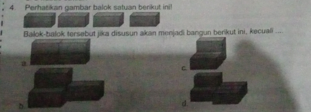 Perhatikan gambar balok satuan berikut ini! 
Balok-balok tersebut jika disusun akan menjadi bangun berikut ini, kecuali .... 
a 
C. 
d.