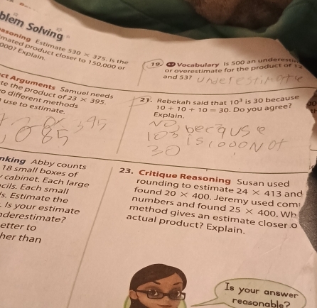 blem Solving 
asoning Estimate 530 × 375. Is the
0007 Explain. 
mated product closer to 150,000 or
19. 6 Vocabulary is 500 an underesun 
or overestimate for the product of 1
and 53? 
ct Arguments Samuel needs 
te the product of 23* 395. 21. Rebekah said that 10^3 is 30 because 
o different methods 
use to estimate.
10+10+10=30. Do you agree? 
Explain 
nking Abby counts 23. Critique Reasoning Susan used
18 small boxes of 
ca in et. Each large rounding to estimate 24* 413 and 
cils. Each small found 20* 400. Jeremy used com! 
s. Estimate the numbers and found 25* 400. Is your estimate method gives an estimate closer o .Wh 
derestimate? actual product? Explain. 
etter to 
her than 
Is your answer 
reasonable?