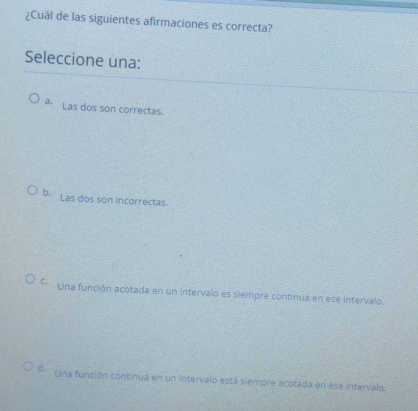 ¿Cuál de las siguientes afirmaciones es correcta?
Seleccione una:
a. Las dos son correctas.
b. Las dos son incorrectas.
C. Una función acotada en un intervalo es siempre continua en ese intervalo.
d. Una función continua en un intervalo está siempre acotada en ese intervalo.