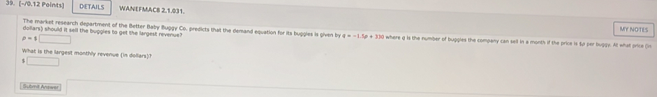 DETAILS WANEFMAC8 2.1.031. 
The market research department of the Better Baby Buggy Co. predicts that the demand equation for its buggies is given by q=-1.5p+33c
MY NOTES
p=$□
dollars) should it sell the buggies to get the largest revenue? where q is the number of buggles the company can sell in a month if the price is $p per buggy. At what price (in 
What is the largest monthly revenue (in dollars)? 
< □ 
Submit Answer