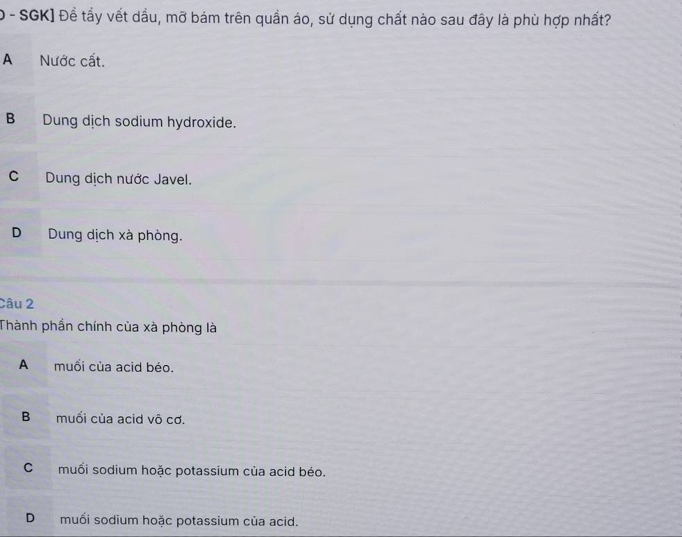 SGK] Để tẩy vết dầu, mỡ bám trên quần áo, sử dụng chất nào sau đây là phù hợp nhất?
A Nước cất.
B Dung dịch sodium hydroxide.
CDung dịch nước Javel.
D Dung dịch xà phòng.
Câu 2
Thành phần chính của xà phòng là
A muối của acid béo.
B muối của acid vô cơ.
Cmuối sodium hoặc potassium của acid béo.
Dmuối sodium hoặc potassium của acid.