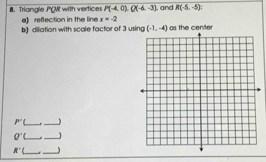 Triangle PQR with vertices P(-4,0), Q(-6,-3) , and R(-5,-5)
a) reflection in the line x=-2
b) dilation with scale factor of 3 using (-1,-4) as the center
P' __)
Q' _ 
_
R' C_ . )