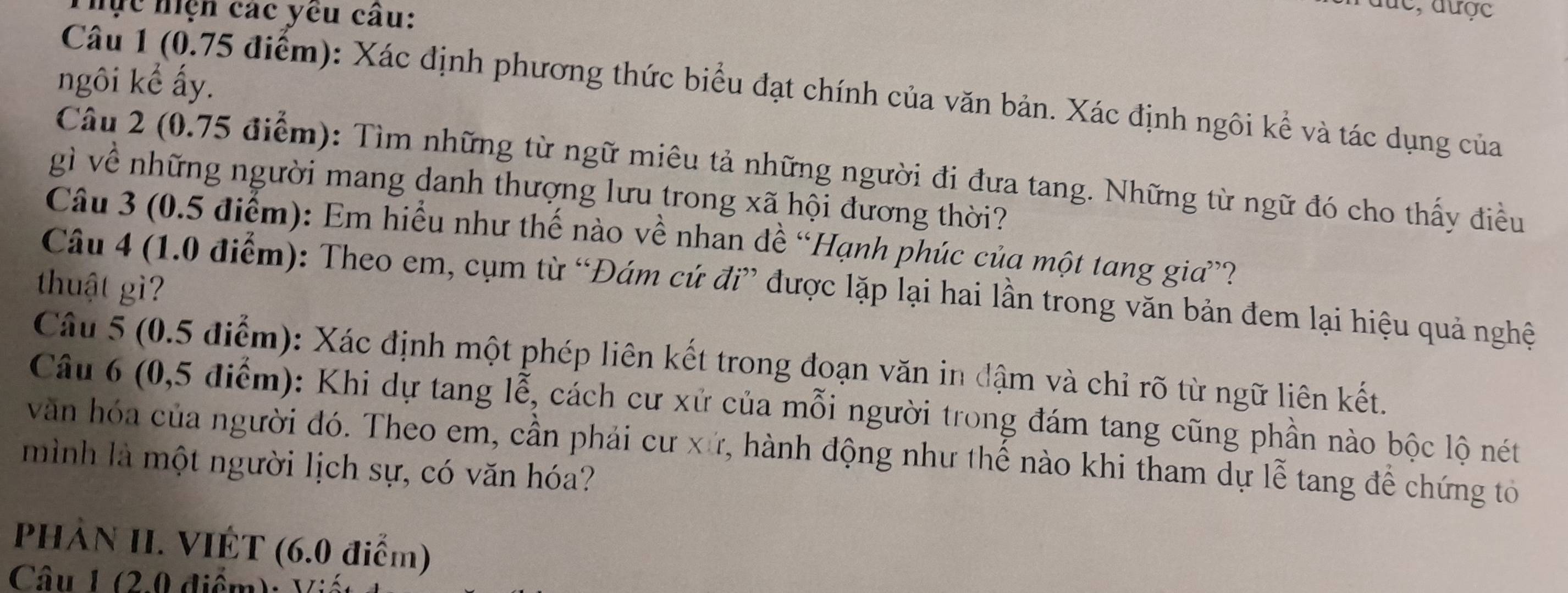 hực hiện các yêu câu: 
đức, được 
ngôi kể ấy. 
Câu 1 (0.75 điểm): Xác định phương thức biểu đạt chính của văn bản. Xác định ngôi kể và tác dụng của 
Câu 2 (0.75 điểm): Tìm những từ ngữ miêu tả những người đi đưa tang. Những từ ngữ đó cho thấy điều 
gì về những người mang danh thượng lưu trong xã hội đương thời? 
Câu 3 (0.5 điểm): Em hiểu như thế nào về nhan đề “Hạnh phúc của một tang gia”? 
thuật gì 
Câu 4 (1.0 điểm): Theo em, cụm từ “Đám cứ đi” được lặp lại hai lần trong văn bản đem lại hiệu quả nghệ 
Câu 5 (0.5 điểm): Xác định một phép liên kết trong đoạn văn in đậm và chỉ rõ từ ngữ liên kết. 
Câu 6 (0,5 điểm): Khi dự tang lễ, cách cư xử của mỗi người trong đám tang cũng phần nào bộc lộ nét 
văn hóa của người đó. Theo em, cần phải cư xứ, hành động như thể nào khi tham dự lễ tang để chứng tô 
mình là một người lịch sự, có văn hóa? 
PhÀN II. VIÊT (6.0 điểm) 
Câu 1 ( 2 , 0 đ iể m : V