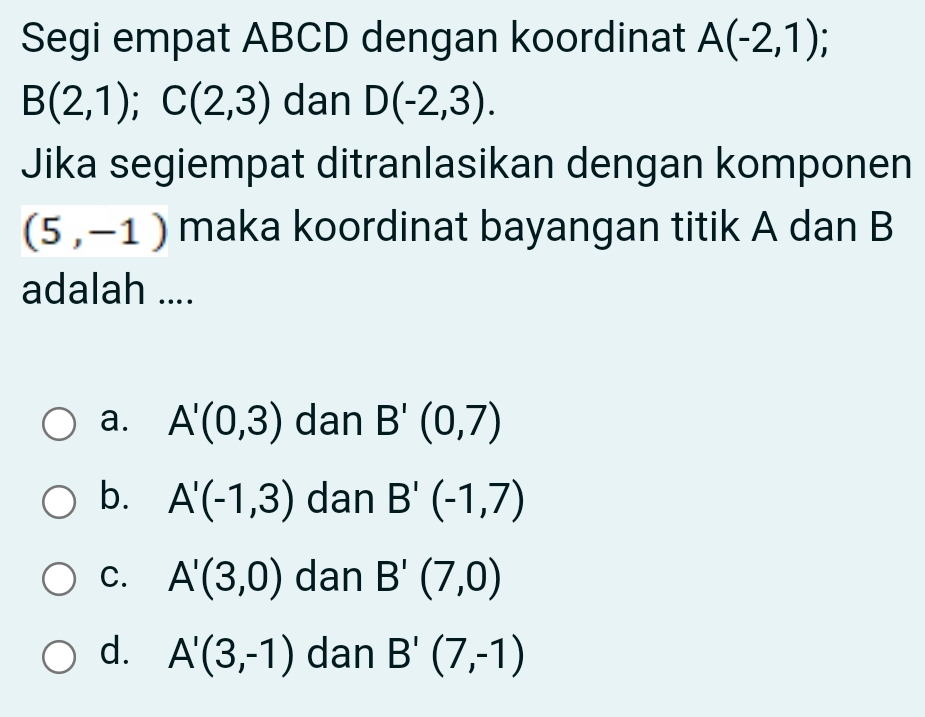 Segi empat ABCD dengan koordinat A(-2,1);
B(2,1); C(2,3) dan D(-2,3). 
Jika segiempat ditranlasikan dengan komponen
(5,-1) maka koordinat bayangan titik A dan B
adalah ....
a. A'(0,3) dan B'(0,7)
b. A'(-1,3) dan B'(-1,7)
C. A'(3,0) dan B'(7,0)
d. A'(3,-1) dan B'(7,-1)