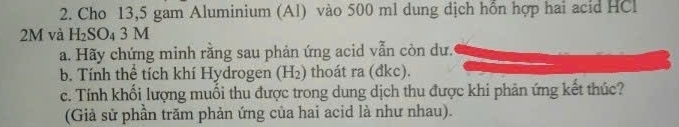 Cho 13,5 gam Aluminium (Al) vào 500 ml dung dịch hổn hợp hai acid HCl
2M và H_2SO_43M
a. Hãy chứng minh rằng sau phản ứng acid vẫn còn dư. 
b. Tính thể tích khí Hydrogen H_2 ) thoát ra (đkc). 
c. Tính khối lượng muối thu được trong dung dịch thu được khi phản ứng kết thúc? 
(Giả sử phần trăm phản ứng của hai acid là như nhau).