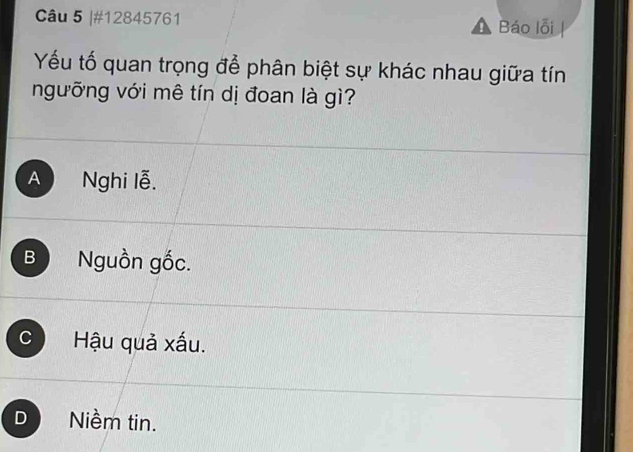 #12845761 Báo lỗi
Yếu tố quan trọng để phân biệt sự khác nhau giữa tín
ngưỡng với mê tín dị đoan là gì?
A  Nghi lễ.
B Nguồn gốc.
C Hậu quả xấu.
D Niềm tin.