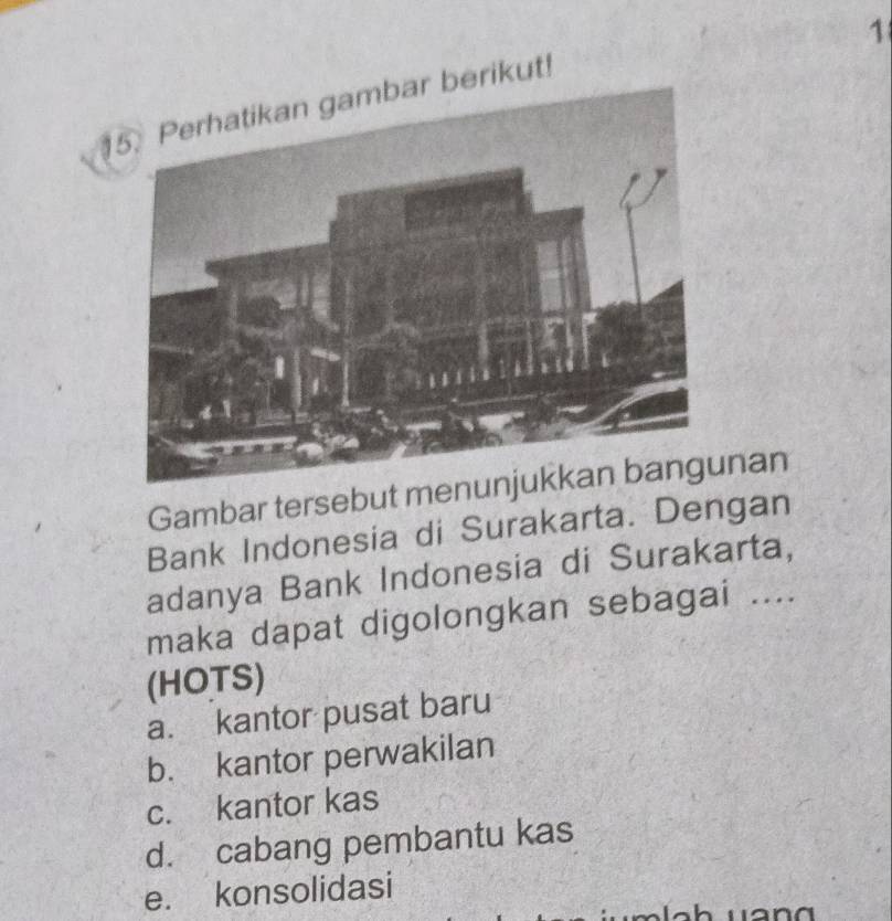 1
15. Perhatikan gambar berikut!
Gambar tersebut menunan
Bank Indonesia di Surakarta. Dengan
adanya Bank Indonesia di Surakarta,
maka dapat digolongkan sebagai ....
(HOTS)
a. kantor pusat baru
b. kantor perwakilan
c. kantor kas
d. cabang pembantu kas
e. konsolidasi