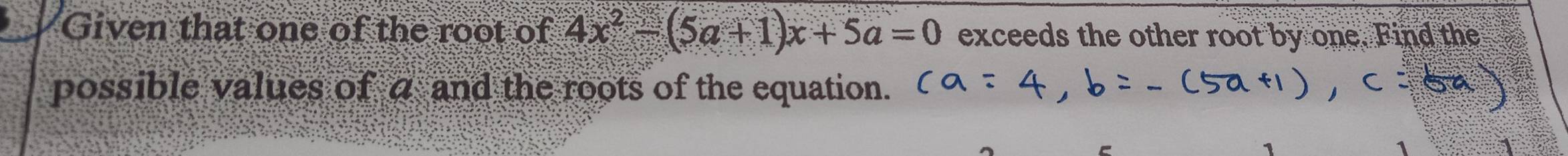 Given that one of the root of 4x^2-(5a+1)x+5a=0 exceeds the other root by one. Find the 
possible values of a and the roots of the equation.