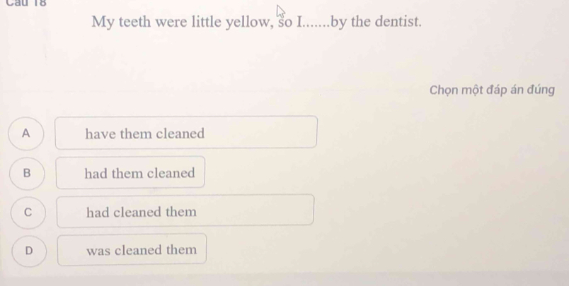 Cau l6
My teeth were little yellow, so I.......by the dentist.
Chọn một đáp án đúng
A have them cleaned
B had them cleaned
C had cleaned them
D was cleaned them