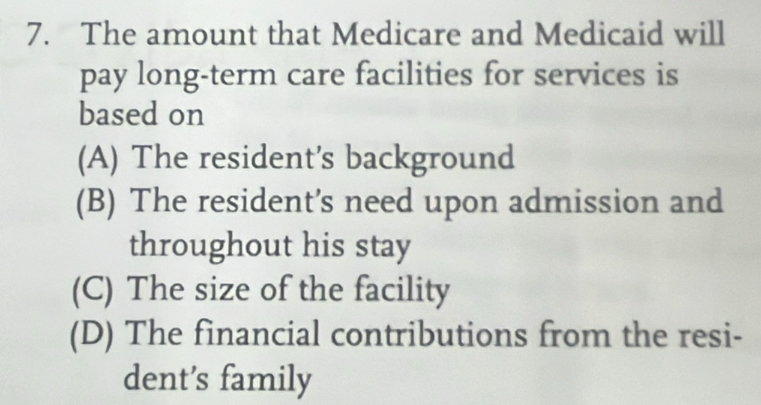 The amount that Medicare and Medicaid will
pay long-term care facilities for services is
based on
(A) The resident's background
(B) The resident’s need upon admission and
throughout his stay
(C) The size of the facility
(D) The financial contributions from the resi-
dent’s family