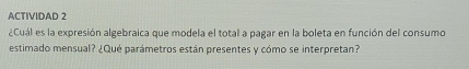 ACTIVIDAD 2 
¿Cuál es la expresión algebraica que modela el total a pagar en la boleta en función del consumo 
estimado mensual? ¿Qué parámetros están presentes y cómo se interpretan?