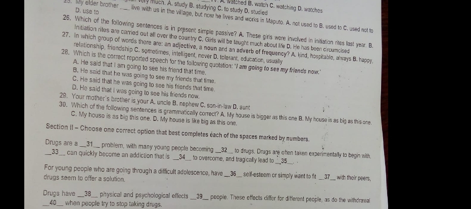 watched B. watch C. watching D. watches
very Much. A. study B. studying C. to study D. studied
D. use to
25. My elder brother _live with us in the village, but now he lives and works in Maputo. A. not used to B. used to C. used not to
26. Which of the following sentences is in present simple passive? A. These girls were involved in initiation rites last year. B.
initiation rites are carried out all over the country C. Girls will be taught much about life D. He has been circumcised
27. In which group of words there are: an adjective, a noun and an adverb of frequency? A. kind, hospitable, always B. happy,
relationship, friendship C. sometimes, intelligent, never D. tolerant, education, usually
28. Which is the correct reported speech for the following quotation: "I am going to see my friends now.
A. He said that I am going to see his friend that time.
B. He said that he was going to see my friends that time.
C. He said that he was going to see his friends that time
D. He said that I was going to see his friends now.
29. Your mother's brother is your A. uncle B. nephew C. son-in-law D. aunt
30. Which of the following sentences is grammatically correct? A. My house is bigger as this one B. My house is as big as this one.
C. My house is as big this one. D. My house is like big as this one.
Section II - Choose one correct option that best completes éach of the spaces marked by numbers.
Drugs are a __31__ problem, with many young people becoming __32__ to drugs. Drugs are often taken experimentally to begin with.
___33__ can quickly become an addiction that is __34__ to overcome, and tragically lead to __35__. .
For young people who are going through a difficult adolescence, have __36__ self-esteem or simply want to fit __37__ with their peers,
drugs seem to offer a solution.
Drugs have __38__ physical and psychological effects __39__ people. These effects differ for different people, as do the withdrawal
40  when people try to stop taking drugs.