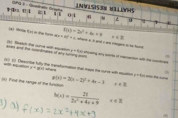 GPQ 3 - Quadratic Graphs 
IN∀ISIS38 ४31IVHS 
レp13. ε|I L o 6 8 L 9 ς

x∈ R
(a) Write f(x) in the form a(x+b)^2+c f(x)=2x^2+4x+9 , where a, b and c are integers to be found. 
axes and the coordinates of any turning point. 
(b) Sketch the curve with equation y=f(x) showing any points of intersection with the coordinate 
(3) 
with equation y=g(x) where 
(c) (i) Describe fully the transformation that maps the curve with equation y=f(x) onto the curve 
(3) 
(ii) Find the range of the function g(x)=2(x-2)^2+4x-3x∈ R
h(x)= 21/2x^2+4x+9 x∈ R
(4)