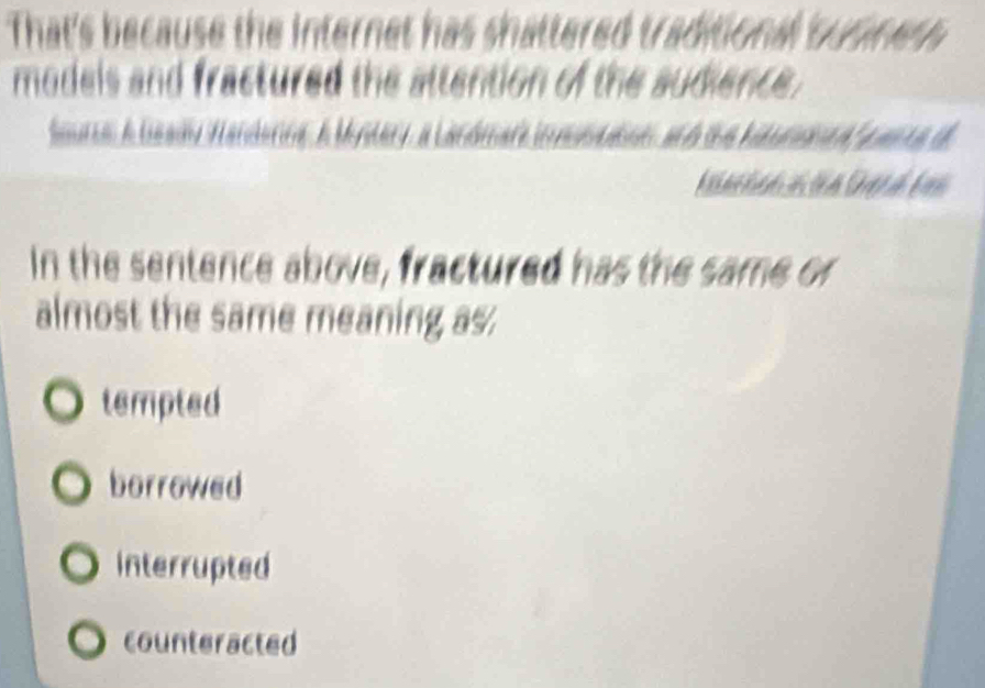 That's because the internet has shattered traditional susines 
models and fractured the attention of the sudience.
Seurc Gsady Handerins A Mylery 
In the sentence above, fractured has the same or
almost the same meaning as.
tempted
borrowed
Interrupted
counteracted