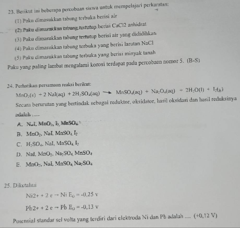 Berikut ini beberapa percobaan siswa untuk mempelajari perkaratan:
(1) Paku dimasukkan tabung terbuka berisi air
(2) Paku dimasukkan tabung tertutup berisi CaCl2 anhidrat
(3) Paku dimasukkan tabung tertutup berisi air yang dididihkan
(4) Paku dimasukkan tabung terbuka yang berisi larutan NaCl
(5) Paku dimasukkan tabung terbuka yang berisi minyak tanah
Paku yang paling lambat mengalami korosi terdapat pada percobaan nomor 5. (B-S)
24. Perhatikan persamaan reaksi berikut:
MnO_2(s)+2NaI(aq)+2H_2SO_4(aq)to MnSO_4(aq)+Na_2O_4(aq)+2H_2O(l)+I_2(g)
Secara berurutan yang bertindak sebagai reduktor, oksidator, hasil oksidasi dan hasil reduksinya
adalah …
A. NuI, MnO_2,k,MnSO_4
B. MnO_2 , NaI, MnSO_4.I_2
C. H_2SO_4,NaI,MnSO_4I_2
D. NaI,MnO_2,Na_2SO_4.MnSO_4
E. MnO_2,NaLMnSO_4,Na_2SO_4
25. Diketahui
Ni2++2 e to NiE_O=-0.25v
Pb2++2 e to PbE_0=-0,13v
Polensial standar sel volta yang terdiri dari elektroda Ni dan Pb adalah .... (+0,12V)