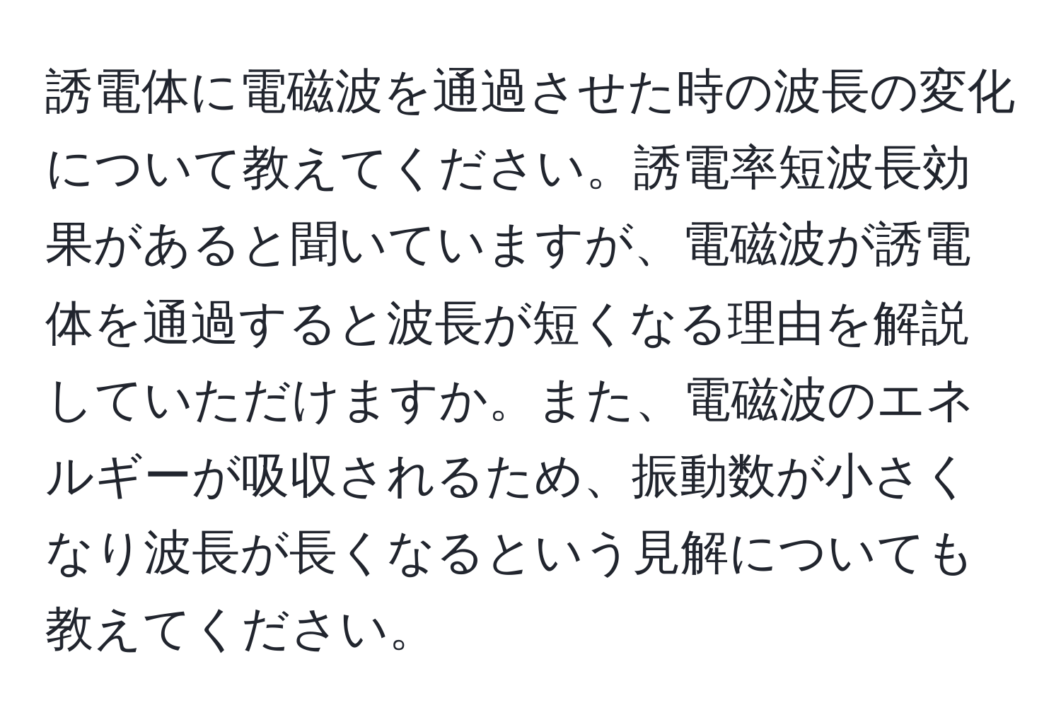 誘電体に電磁波を通過させた時の波長の変化について教えてください。誘電率短波長効果があると聞いていますが、電磁波が誘電体を通過すると波長が短くなる理由を解説していただけますか。また、電磁波のエネルギーが吸収されるため、振動数が小さくなり波長が長くなるという見解についても教えてください。