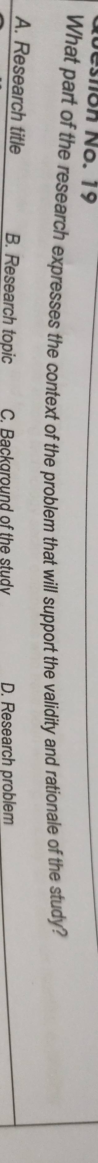 esnón No. 19
What part of the research expresses the context of the problem that will support the validity and rationale of the study?
A. Research title B. Research topic C. Background of the stud D. Research problem