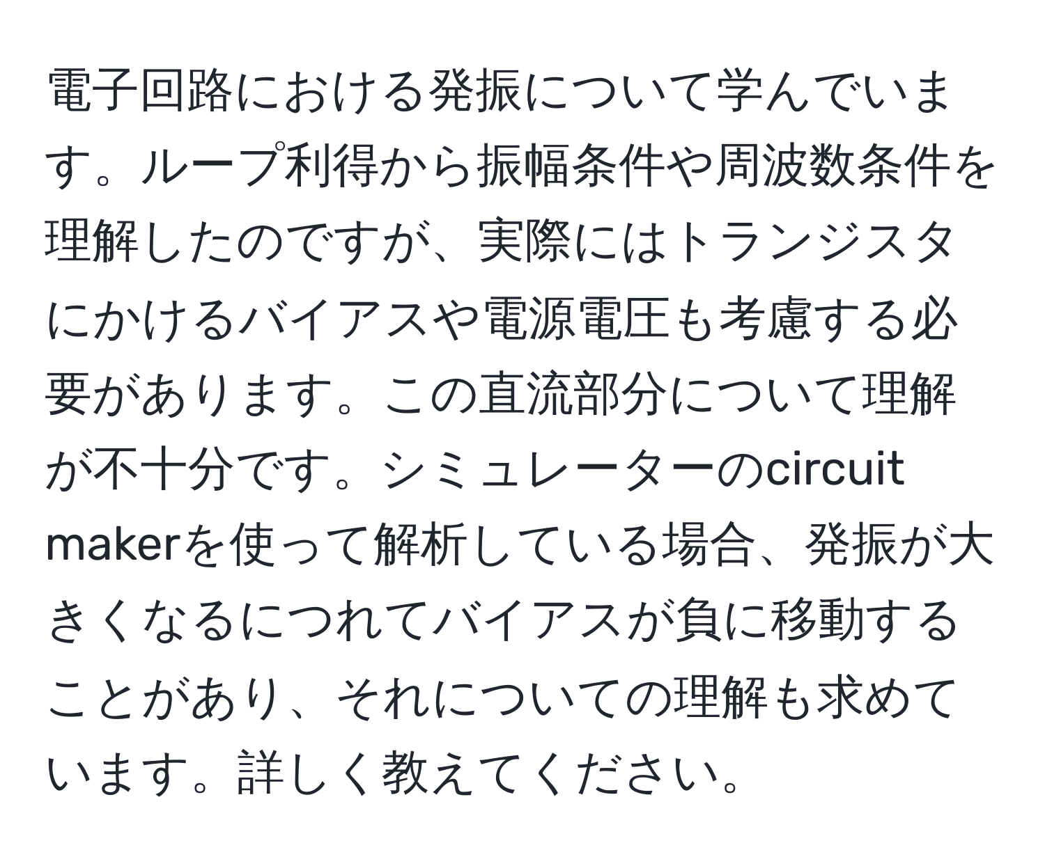 電子回路における発振について学んでいます。ループ利得から振幅条件や周波数条件を理解したのですが、実際にはトランジスタにかけるバイアスや電源電圧も考慮する必要があります。この直流部分について理解が不十分です。シミュレーターのcircuit makerを使って解析している場合、発振が大きくなるにつれてバイアスが負に移動することがあり、それについての理解も求めています。詳しく教えてください。