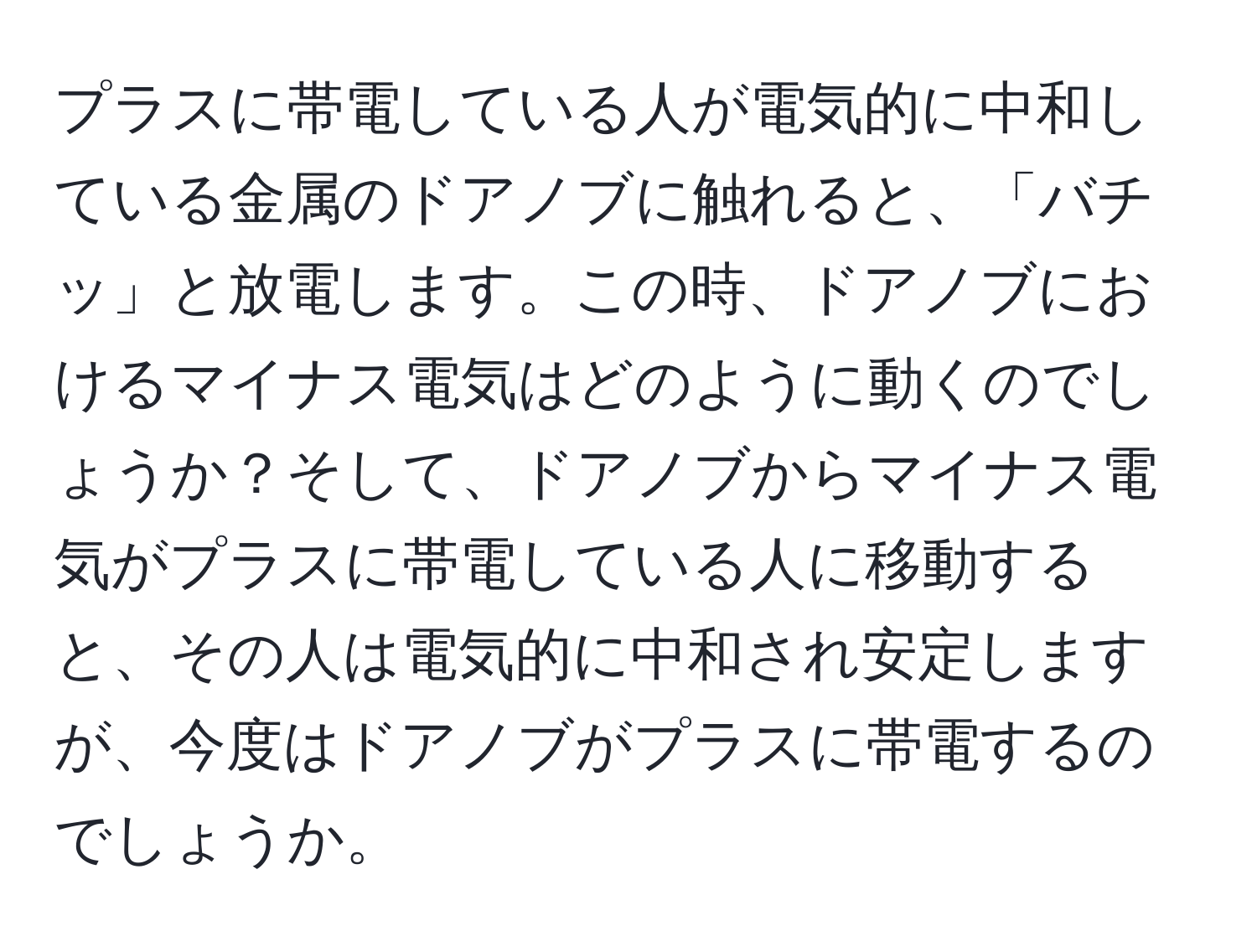 プラスに帯電している人が電気的に中和している金属のドアノブに触れると、「バチッ」と放電します。この時、ドアノブにおけるマイナス電気はどのように動くのでしょうか？そして、ドアノブからマイナス電気がプラスに帯電している人に移動すると、その人は電気的に中和され安定しますが、今度はドアノブがプラスに帯電するのでしょうか。