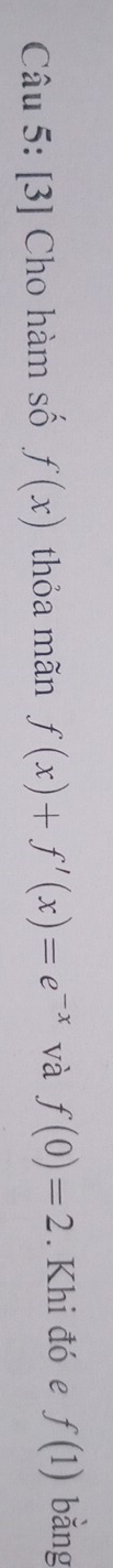 [3] Cho hàm số f(x) thỏa mãn f(x)+f'(x)=e^(-x) và f(0)=2. Khi đó e f(1) bǎng