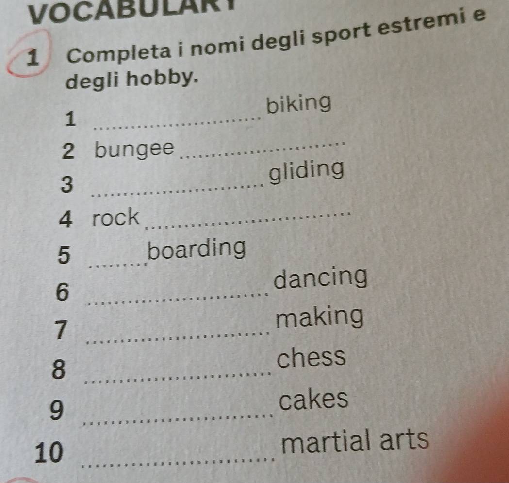 VOCABULARY 
1 Completa i nomi degli sport estremi e 
degli hobby. 
biking 
_1 
2 bungee 
_ 
_3 
gliding 
4 rock_ 
5 _boarding 
6 __dancing 
7 
making 
8 
chess 
9 
cakes 
10 martial arts