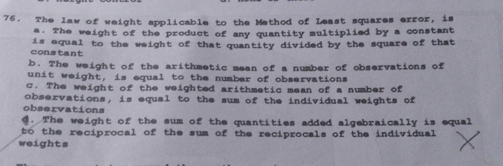 The law of weight applicable to the Method of Least squares error, is
a. The weight of the product of any quantity multiplied by a constant
is equal to the weight of that quantity divided by the square of that 
constant
b. The weight of the arithmetic mean of a number of observations of
unit weight, is equal to the number of observations
c. The weight of the weighted arithmetic mean of a number of
observations, is equal to the sum of the individual weights of
observations
C. The weight of the sum of the quantities added algebraically is equal
to the reciprocal of the sum of the reciprocals of the individual 
weights