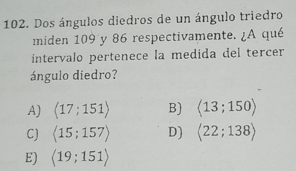 Dos ángulos diedros de un ángulo triedro
miden 109 y 86 respectivamente. ¿A qué
intervalo pertenece la medida del tercer
ángulo diedro?
A) langle 17;151rangle B) langle 13;150rangle
C) langle 15;157rangle D) langle 22;138rangle
E) langle 19;151rangle