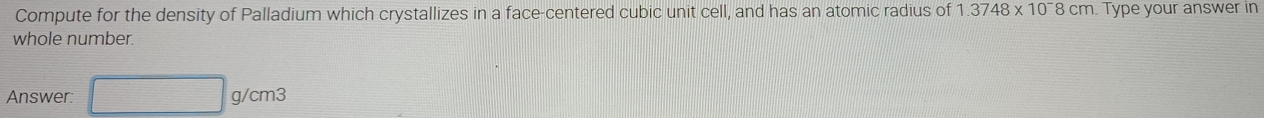 Compute for the density of Palladium which crystallizes in a face-centered cubic unit cell, and has an atomic radius of 1.3748* 10^-8cm. Type your answer in 
whole number. 
Answer: □ g/cm3