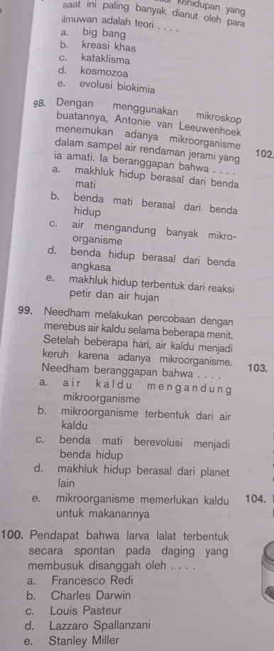 kehidupan yang 
saat ini paling banyak dianut oleh para
ilmuwan adalah teori . . . .
a. big bang
b. kreasi khas
c. kataklisma
d. kosmozoa
e. evolusi biokimia
98. Dengan menggunakan mikroskop
buatannya, Antonie van Leeuwenhoek
menemukan adanya mikroorganisme
dalam sampel air rendaman jerami yang 102.
ia amati. la beranggapan bahwa . . . .
a. makhluk hidup berasal dari benda
mati
b. benda mati berasal dari benda
hidup
c. air mengandung banyak mikro-
organisme
d. benda hidup berasal dari benda
angkasa
e. makhluk hidup terbentuk dari reaksi
petir dan air hujan
99. Needham melakukan percobaan dengan
merebus air kaldu selama beberapa menit.
Setelah beberapa hari, air kaldu menjadi
keruh karena adanya mikroorganisme.
Needham beranggapan bahwa . . . . 103.
a. a i r k a l d u m e n ɡ a n d u n g
mikroorganisme
b. mikroorganisme terbentuk dari air
kaldu
c. benda mati berevolusi menjadi
benda hidup
d. makhluk hidup berasal dari planet
lain
e. mikroorganisme memerlukan kaldu 104.
untuk makanannya
100. Pendapat bahwa larva lalat terbentuk
secara spontan pada daging yang
membusuk disanggah oleh . . . .
a. Francesco Redi
b. Charles Darwin
c. Louis Pasteur
d. Lazzaro Spallanzani
e. Stanley Miller