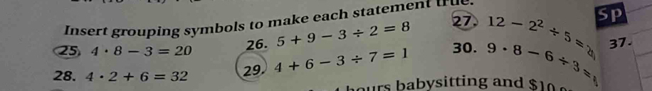 Insert grouping symbols to make each statement true 
26. 5+9-3/ 2=8 27 12-2^2/ 5=2 sp 
25 4· 8-3=20 9· 8-6/ 3= 37. 
28. 4· 2+6=32 29 4+6-3/ 7=1
30. 
urs babysitting and $1 a