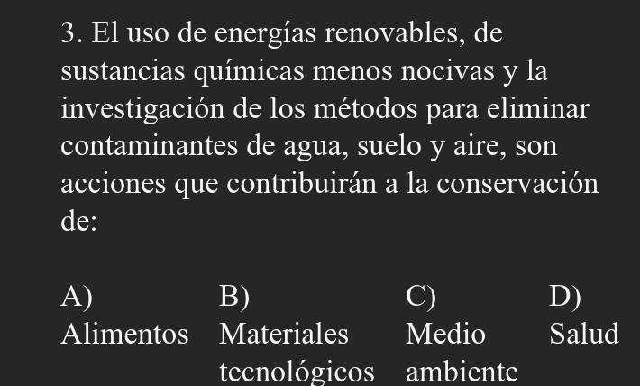 El uso de energías renovables, de
sustancias químicas menos nocivas y la
investigación de los métodos para eliminar
contaminantes de agua, suelo y aire, son
acciones que contribuirán a la conservación
de:
A)
B)
C)
D)
Alimentos Materiales Medio Salud
tecnológicos ambiente