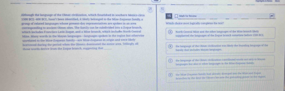 Although the lamguage of the Olmec civilization, which fourished in southern Mexico ciera 15 Mark for Revien
1500 BCE-- 400 BCE, hasn't been identified, i likely belonged to the Mise-Zoquean famsily, a Which chokre most lagically completes the text
group of relaced languages whose preent-day representatives are spoken in an area
cseresponding to ancient Olmec sites. The familly can be subdivided into a Zoque hranch,
which includes Francisco León Zoque, and a Mixe branch, which includes North Cestral
Mixe. Many words in the Mayan languages—languages spoken in the region but otherwise A) North Central Mine and the ocher langoages of the Mixo beanch then
unrelated so the Mixe-Zoquean family—are Mixe-Zoquean in origin and were likely supplansed the langsages of the Zoque branch asaetime befare 1500 BCE
borrowed during the period when the Olmecs dominated the entire area. Tellingl; all the lanparge of the Olniec civilization was likely the lounding linguage of the
those words derive from the Zoque branch, suggevng that _family that inclides Mayan laneuages.
the banquage of the Olmae riviluation contribsond word not only ts Sayan
languagms but also to other langorpe in the Sie-Zoquean fasuly
) the Mize-Zoquean fomly Js already diveered inn the Mie and Zopue
braerhes by the riese the Olners became the previilling powr is the regio