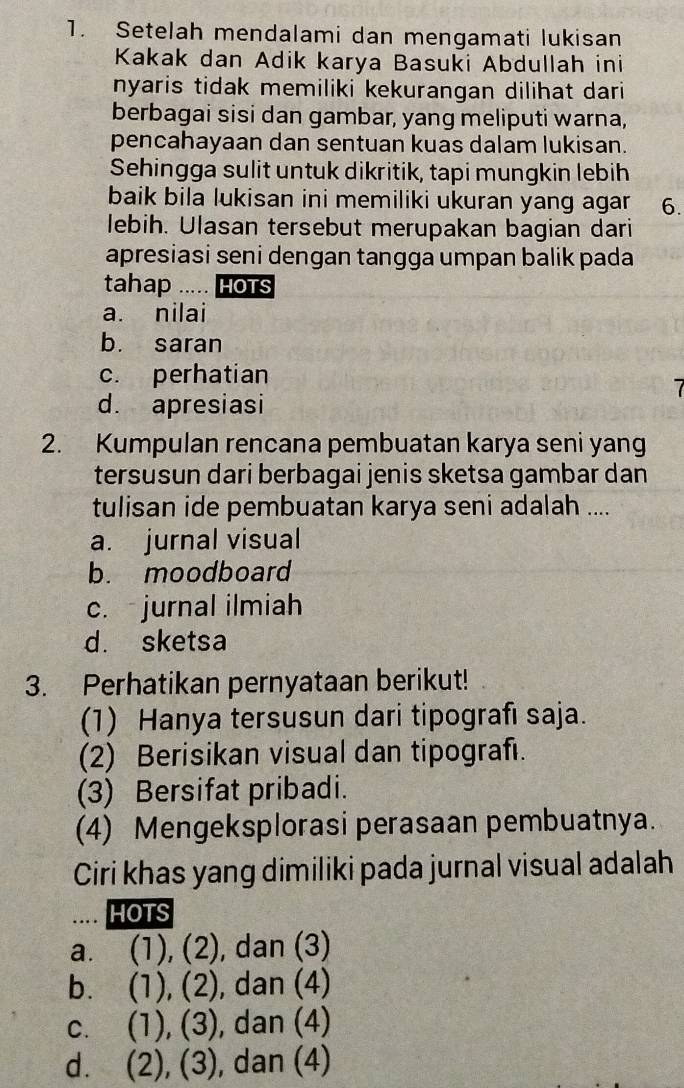 Setelah mendalami dan mengamati lukisan
Kakak dan Adik karya Basuki Abdullah ini
nyaris tidak memiliki kekurangan dilihat dari
berbagai sisi dan gambar, yang meliputi warna,
pencahayaan dan sentuan kuas dalam lukisan.
Sehingga sulit untuk dikritik, tapi mungkin lebih
baik bila lukisan ini memiliki ukuran yang agar 6.
lebih. Ulasan tersebut merupakan bagian dari
apresiasi seni dengan tangga umpan balik pada
tahap .... HOTS
a. nilai
b. saran
c. perhatian
7
d. apresiasi
2. Kumpulan rencana pembuatan karya seni yang
tersusun dari berbagai jenis sketsa gambar dan
tulisan ide pembuatan karya seni adalah ....
a. jurnal visual
b. moodboard
c. jurnal ilmiah
d. sketsa
3. Perhatikan pernyataan berikut!
(1) Hanya tersusun dari tipografı saja.
(2) Berisikan visual dan tipografı.
(3) Bersifat pribadi.
(4) Mengeksplorasi perasaan pembuatnya.
Ciri khas yang dimiliki pada jurnal visual adalah
HOTS
a. (1),(2) , dan (3)
b. a (1),(2) , dan (4)
C、 (1),(3) , dan (4)
d. (2),(3) , dan (4)