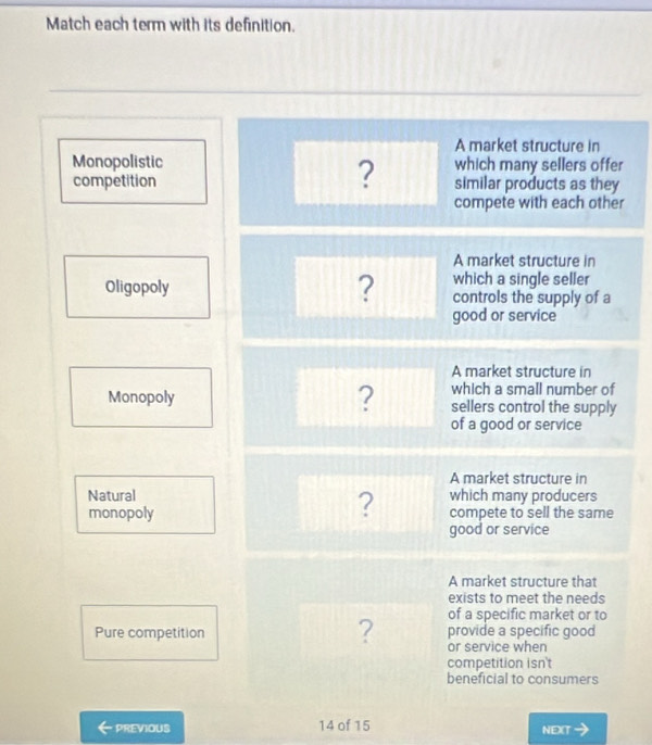 Match each term with its definition.
A market structure in
Monopolistic which many sellers offer
?
competition similar products as they
compete with each other
A market structure in
which a single seller
Oligopoly ? controls the supply of a
good or service
A market structure in
which a small number of
Monopoly ? sellers control the supply
of a good or service
A market structure in
Natural which many producers
?
monopoly compete to sell the same
good or service
A market structure that
exists to meet the needs
of a specific market or to
Pure competition provide a specific good
? or service when
competition isn't
beneficial to consumers
PREVIOUS 14 of 15 NEXT