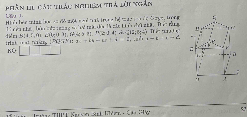 phầN III. câu trắc nghiệm trả lời ngắn 
Câu 1. 
Hình bên minh họa sơ đồ một ngôi nhà trong hệ trục tọa độ Oxyz, trong 
đó nền nhà , bốn bức tường và hai mái đều là các hình chữ nhật. Biết rằng 
điểm B(4;5;0), E(0;0;3), G(4;5;3), P(2;0;4) và Q(2;5;4). Biết phương 
trình mặt phẳng (PQGF) ax+by+cz+d=0 , tính a+b+c+d. 
KQ: | ^·  
* Toán - Trường THPT Nguyễn Bỉnh Khiêm - Cầu Giấy 
23