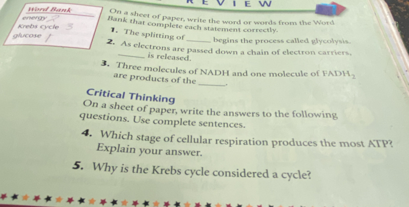 Word Bank On a sheet of paper, write the word or words from the Word 
energy Bank that complete each statement correctly. 
Krebs cycle 1. The splitting of 
glucose _begins the process called glycolysis. 
2. As electrons are passed down a chain of electron carriers, 
_is released. 
3. Three molecules of NADH and one molecule of FAD H_2
are products of the _. 
Critical Thinking 
On a sheet of paper, write the answers to the following 
questions. Use complete sentences. 
4. Which stage of cellular respiration produces the most ATP? 
Explain your answer. 
5. Why is the Krebs cycle considered a cycle?